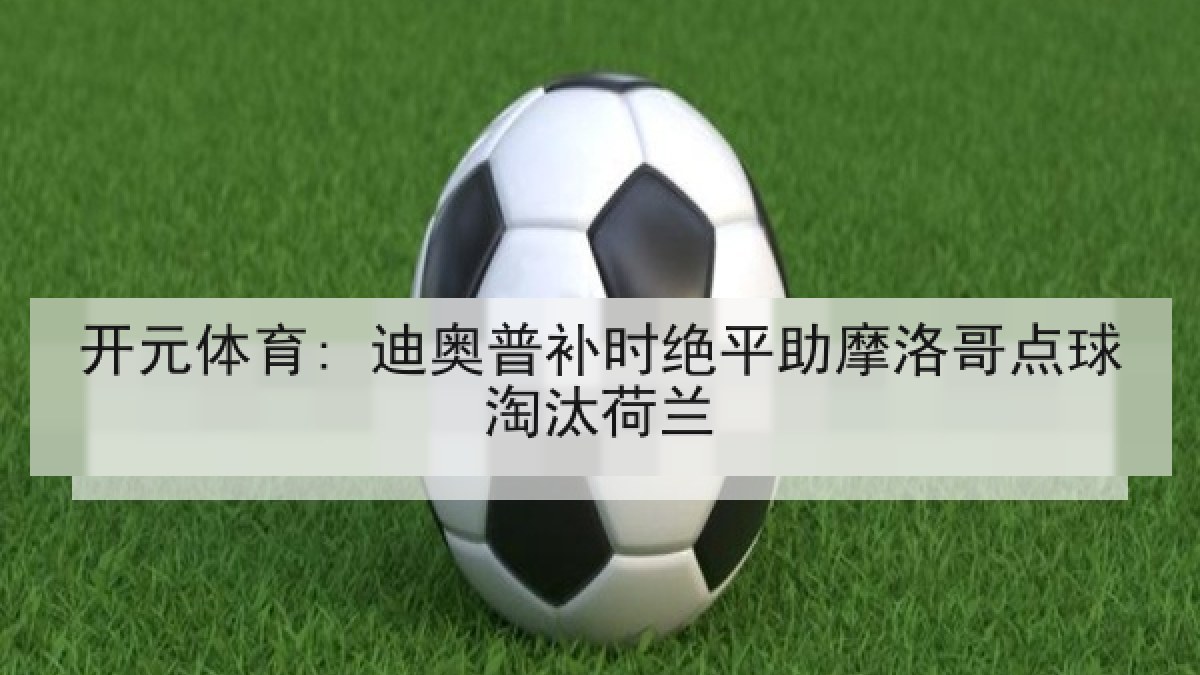 开元体育: 迪奥普补时绝平助摩洛哥点球淘汰荷兰 开元体育: 迪奥普补时绝平助摩洛哥点球淘汰荷兰