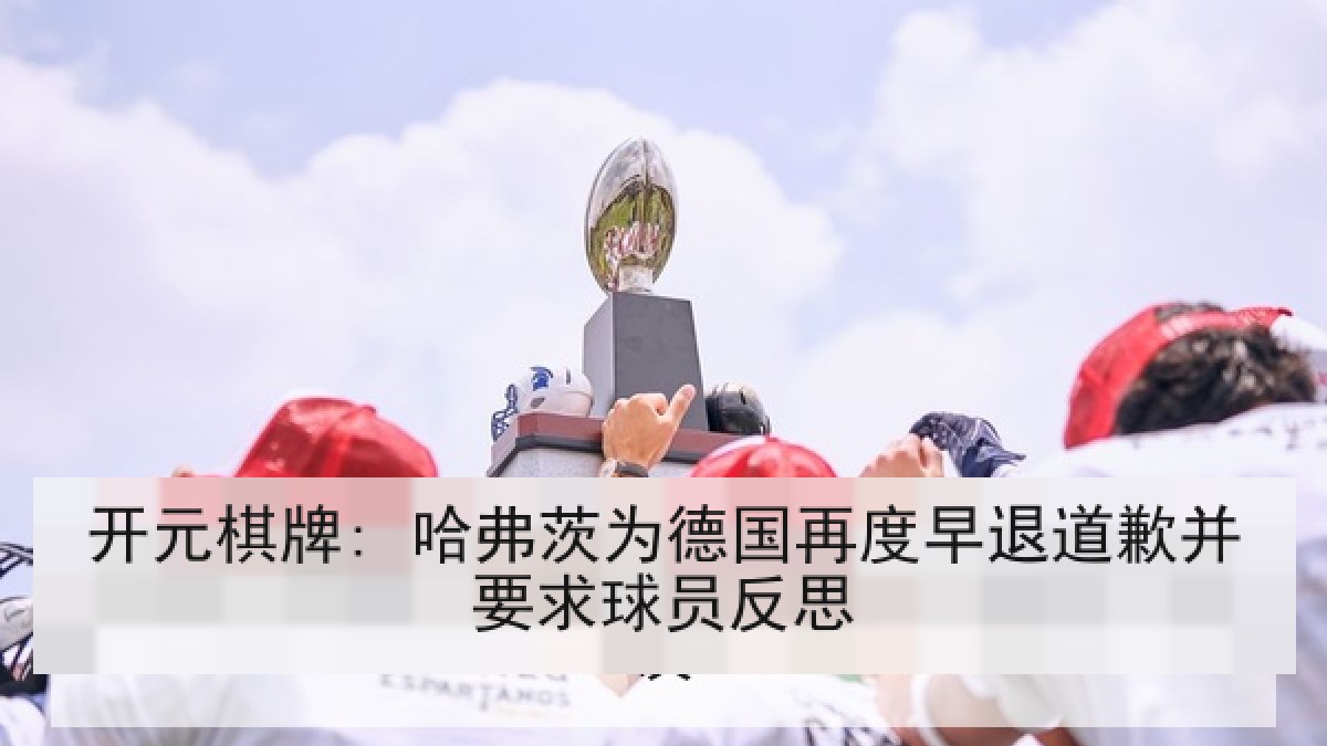 开元棋牌: 哈弗茨为德国再度早退道歉并要求球员反思 开元棋牌: 哈弗茨为德国再度早退道歉并要求球员反思