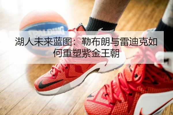 湖人未来蓝图：勒布朗与雷迪克如何重塑紫金王朝