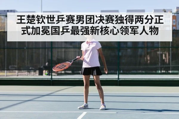 王楚钦世乒赛男团决赛独得两分正式加冕国乒最强新核心领军人物