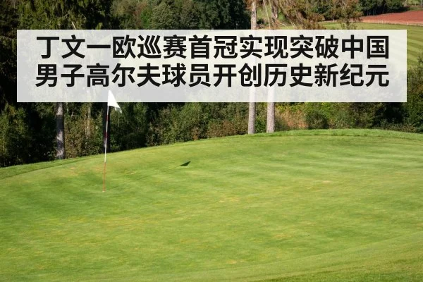 丁文一欧巡赛首冠实现突破中国男子高尔夫球员开创历史新纪元