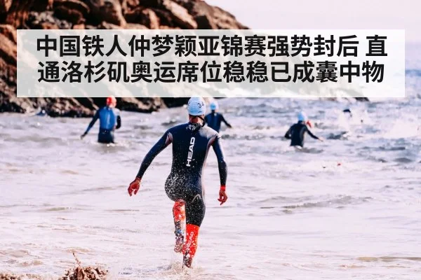 中国铁人仲梦颖亚锦赛强势封后 直通洛杉矶奥运席位稳稳已成囊中物
