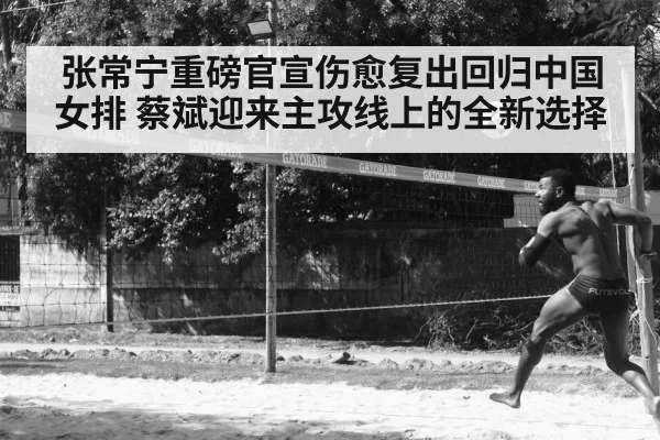 张常宁重磅官宣伤愈复出回归中国女排 蔡斌迎来主攻线上的全新选择